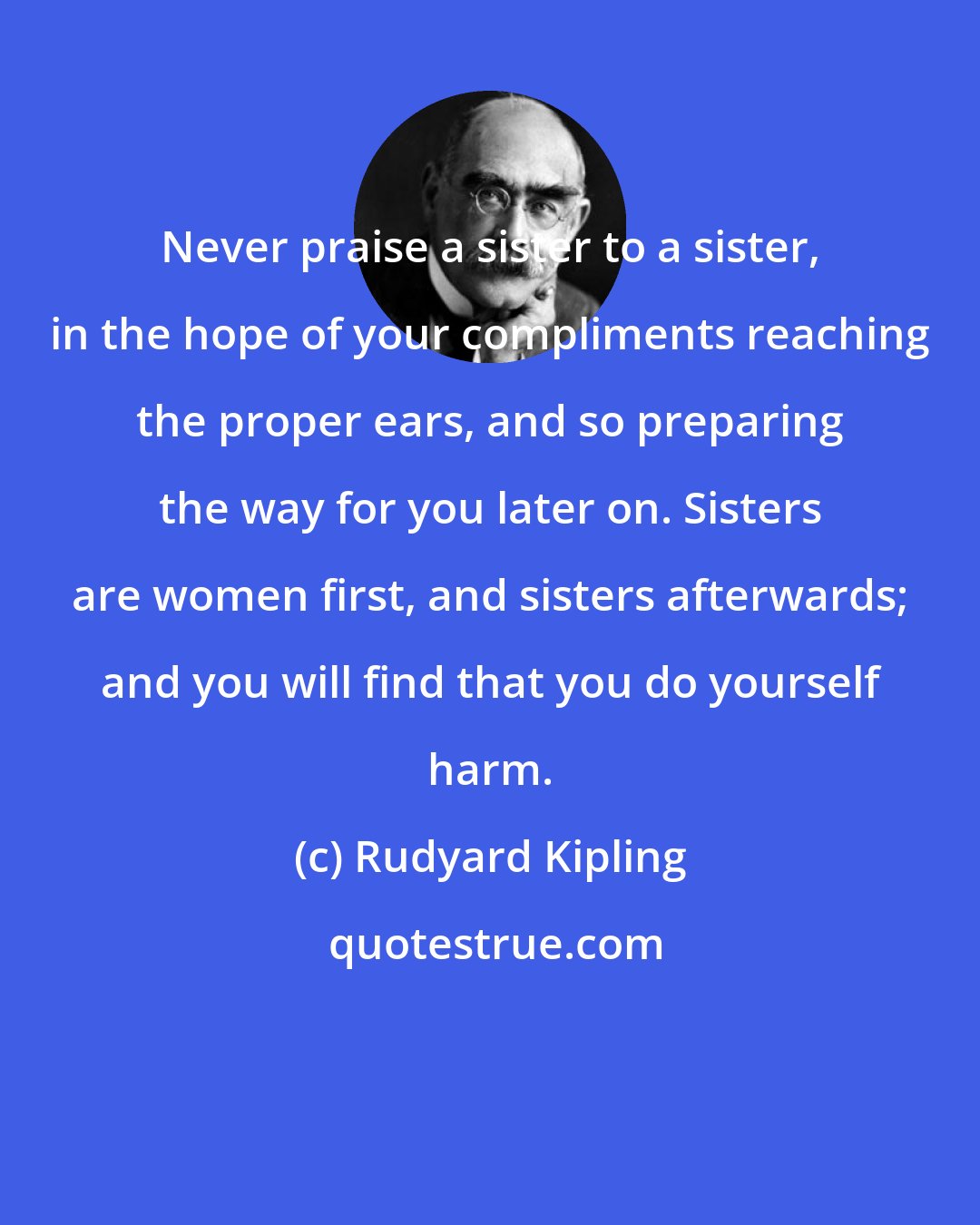 Rudyard Kipling: Never praise a sister to a sister, in the hope of your compliments reaching the proper ears, and so preparing the way for you later on. Sisters are women first, and sisters afterwards; and you will find that you do yourself harm.