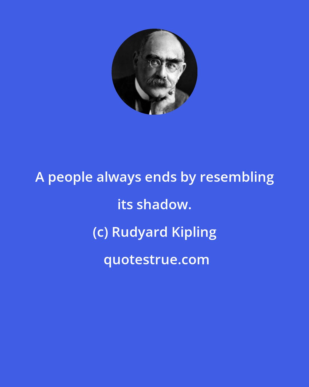 Rudyard Kipling: A people always ends by resembling its shadow.