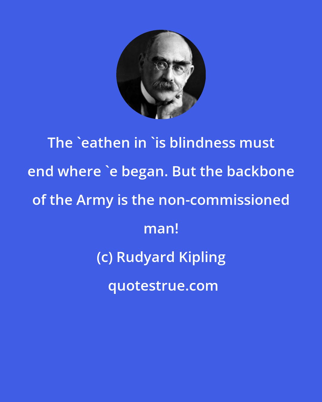 Rudyard Kipling: The 'eathen in 'is blindness must end where 'e began. But the backbone of the Army is the non-commissioned man!