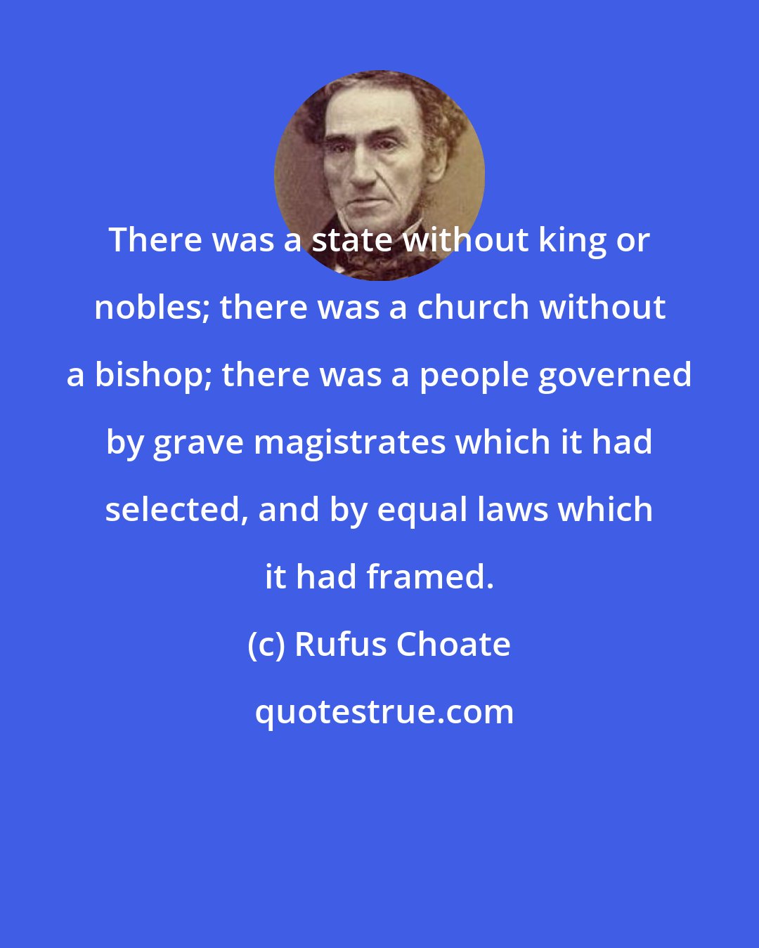 Rufus Choate: There was a state without king or nobles; there was a church without a bishop; there was a people governed by grave magistrates which it had selected, and by equal laws which it had framed.