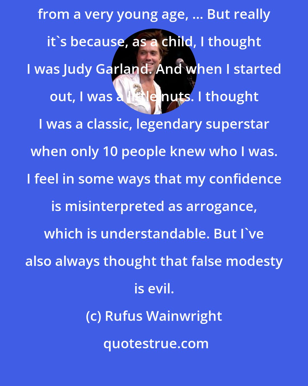 Rufus Wainwright: I definitely was always expected and encouraged to be a songwriter from a very young age, ... But really it's because, as a child, I thought I was Judy Garland. And when I started out, I was a little nuts. I thought I was a classic, legendary superstar when only 10 people knew who I was. I feel in some ways that my confidence is misinterpreted as arrogance, which is understandable. But I've also always thought that false modesty is evil.