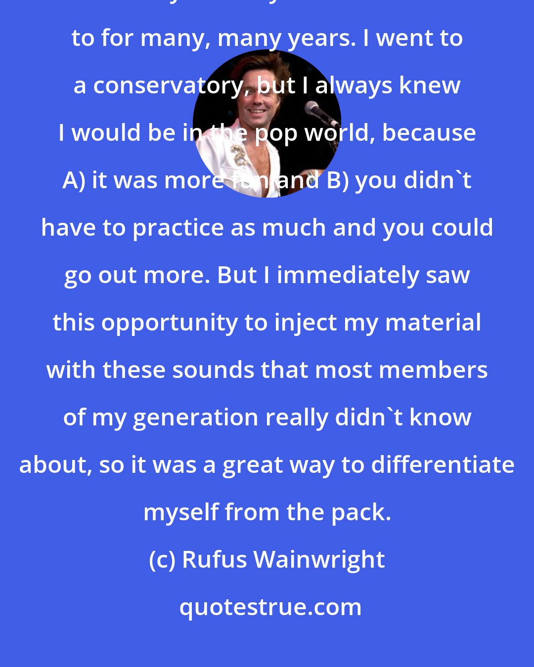 Rufus Wainwright: My love of classical hit pretty early. I was 13 when it occurred, and that was really the only music I listened to for many, many years. I went to a conservatory, but I always knew I would be in the pop world, because A) it was more fun and B) you didn't have to practice as much and you could go out more. But I immediately saw this opportunity to inject my material with these sounds that most members of my generation really didn't know about, so it was a great way to differentiate myself from the pack.