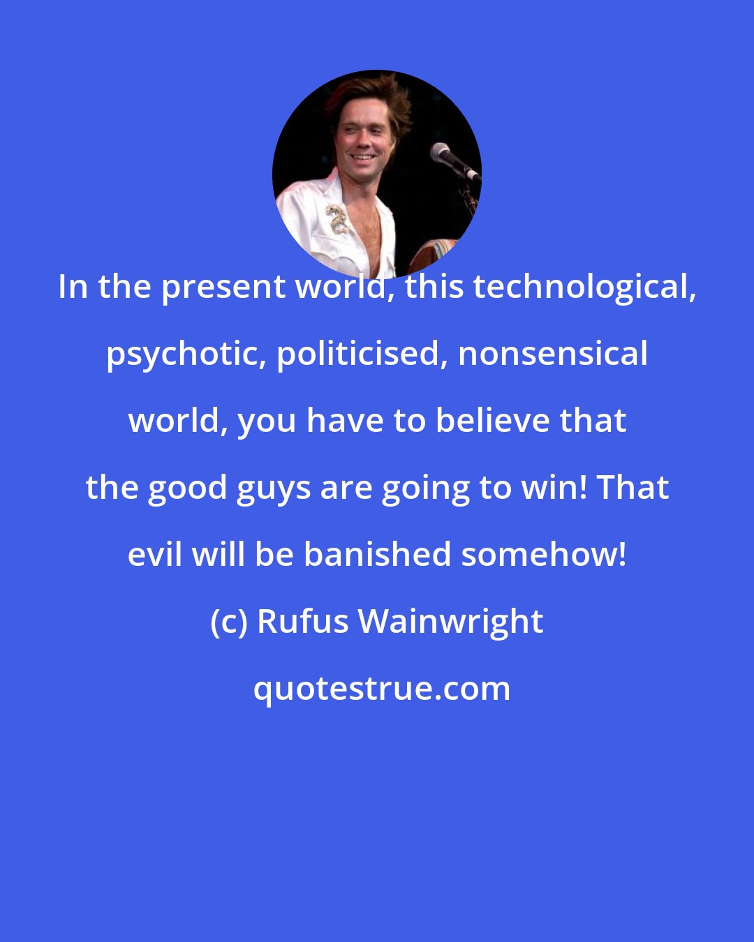 Rufus Wainwright: In the present world, this technological, psychotic, politicised, nonsensical world, you have to believe that the good guys are going to win! That evil will be banished somehow!