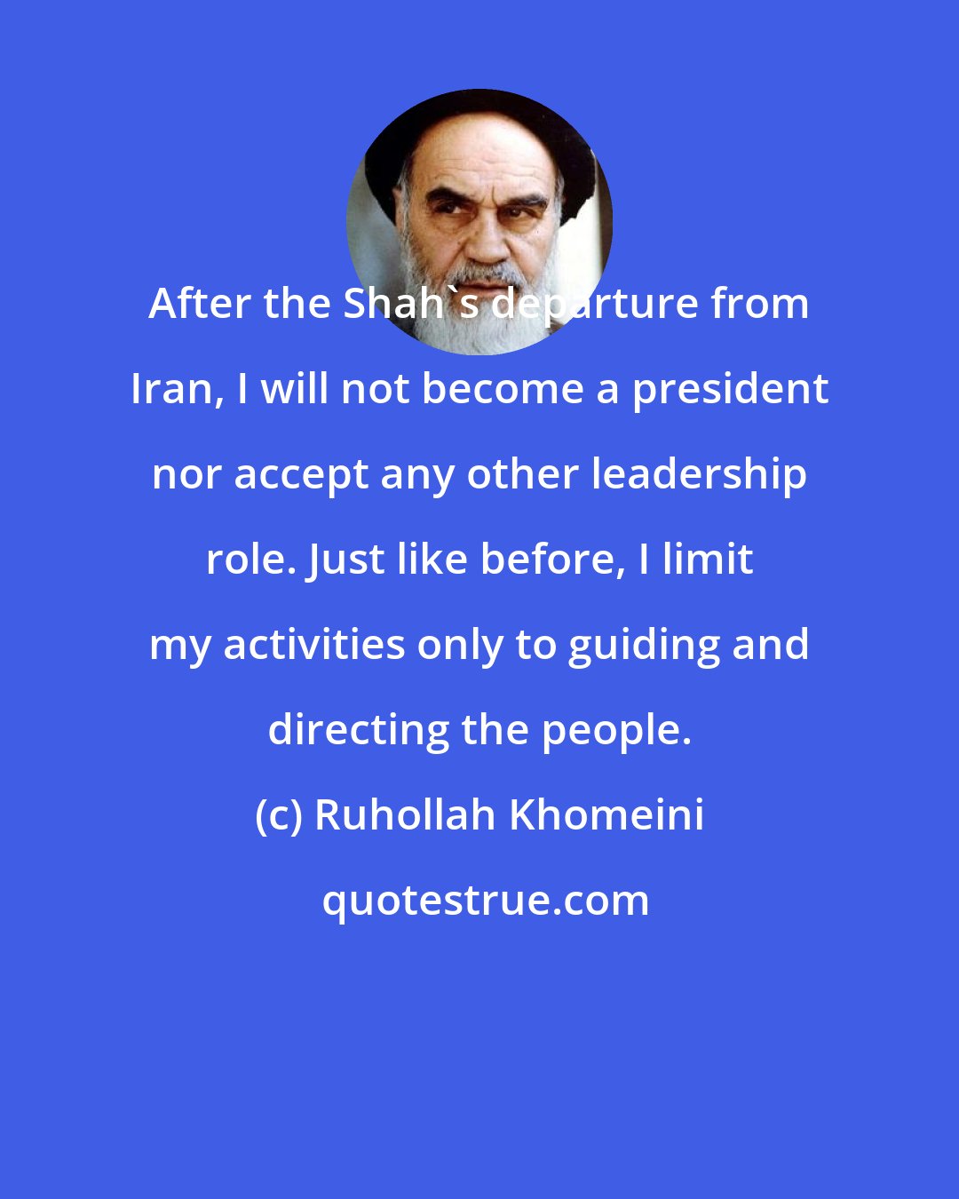 Ruhollah Khomeini: After the Shah's departure from Iran, I will not become a president nor accept any other leadership role. Just like before, I limit my activities only to guiding and directing the people.