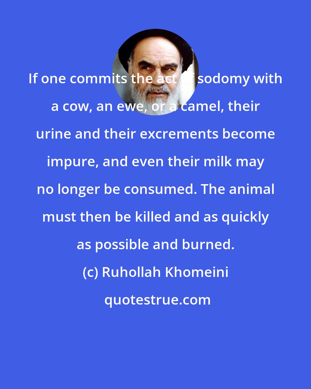 Ruhollah Khomeini: If one commits the act of sodomy with a cow, an ewe, or a camel, their urine and their excrements become impure, and even their milk may no longer be consumed. The animal must then be killed and as quickly as possible and burned.