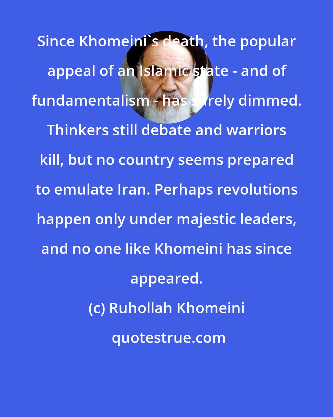 Ruhollah Khomeini: Since Khomeini's death, the popular appeal of an Islamic state - and of fundamentalism - has surely dimmed. Thinkers still debate and warriors kill, but no country seems prepared to emulate Iran. Perhaps revolutions happen only under majestic leaders, and no one like Khomeini has since appeared.