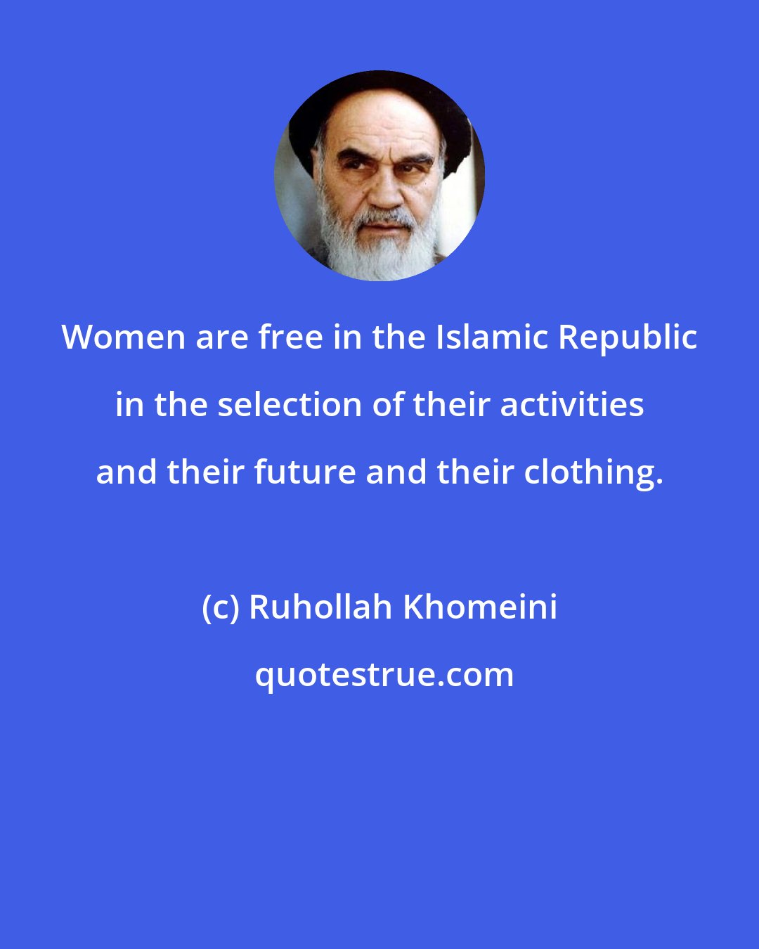 Ruhollah Khomeini: Women are free in the Islamic Republic in the selection of their activities and their future and their clothing.