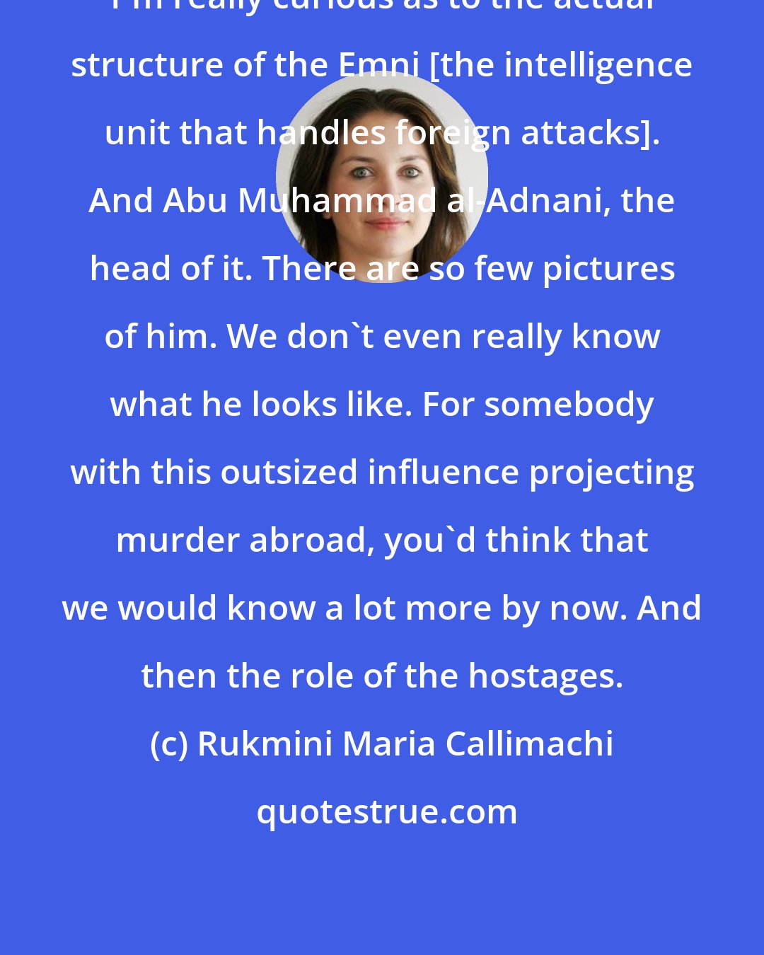 Rukmini Maria Callimachi: I'm really curious as to the actual structure of the Emni [the intelligence unit that handles foreign attacks]. And Abu Muhammad al-Adnani, the head of it. There are so few pictures of him. We don't even really know what he looks like. For somebody with this outsized influence projecting murder abroad, you'd think that we would know a lot more by now. And then the role of the hostages.