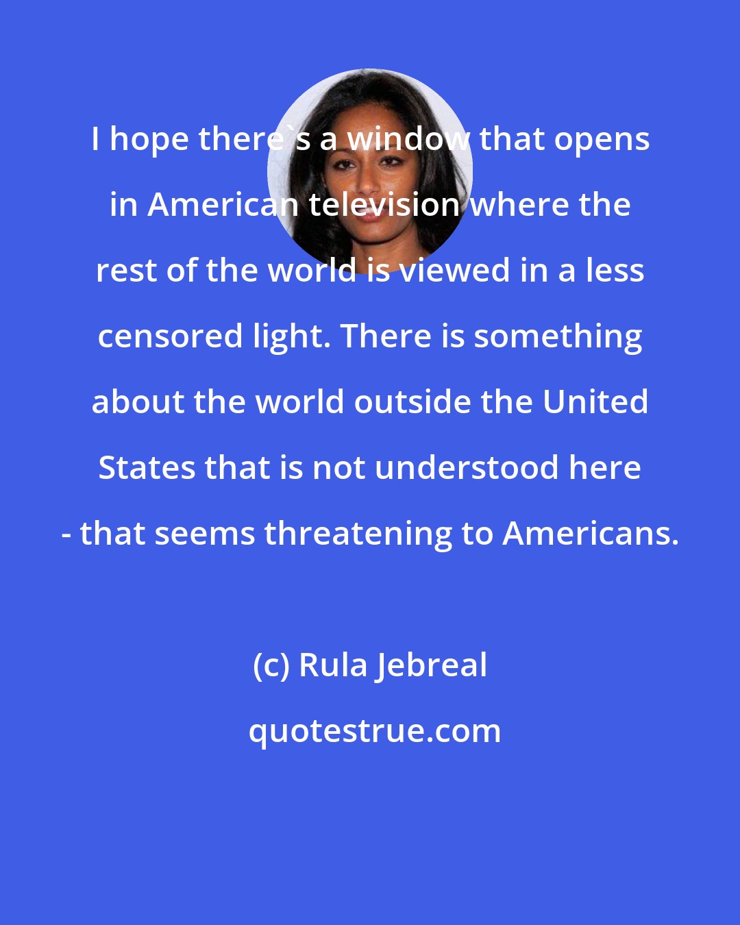 Rula Jebreal: I hope there's a window that opens in American television where the rest of the world is viewed in a less censored light. There is something about the world outside the United States that is not understood here - that seems threatening to Americans.