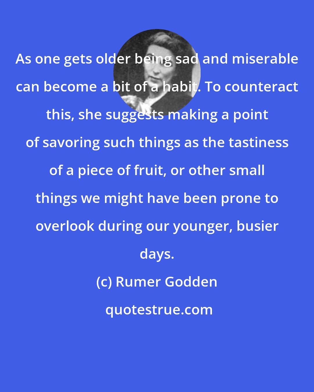 Rumer Godden: As one gets older being sad and miserable can become a bit of a habit. To counteract this, she suggests making a point of savoring such things as the tastiness of a piece of fruit, or other small things we might have been prone to overlook during our younger, busier days.