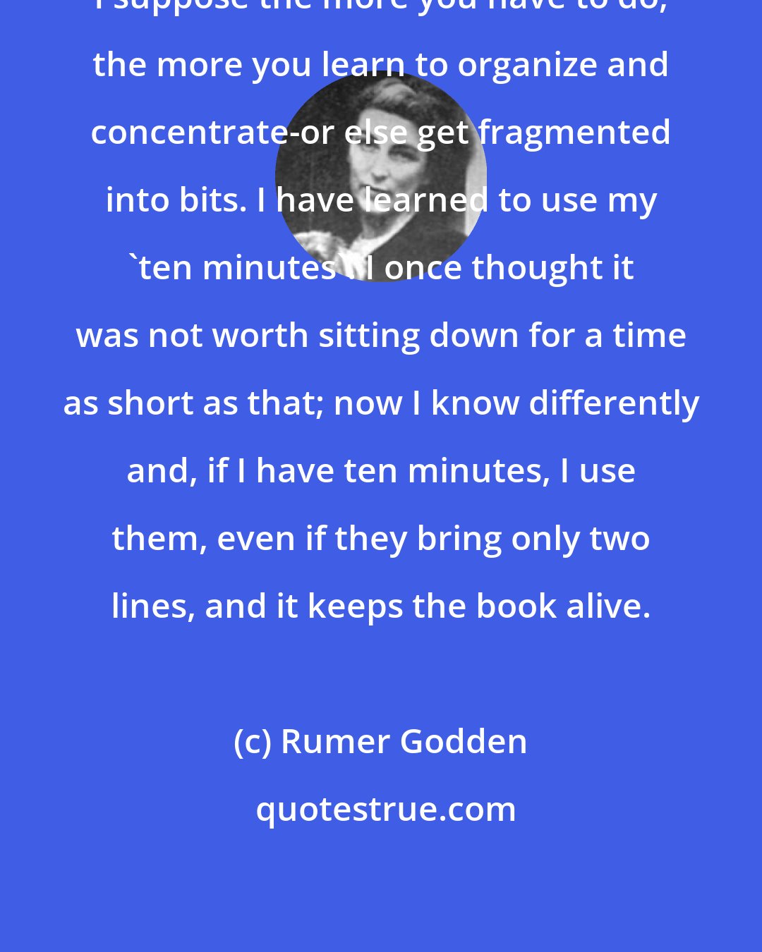 Rumer Godden: I suppose the more you have to do, the more you learn to organize and concentrate-or else get fragmented into bits. I have learned to use my 'ten minutes'. I once thought it was not worth sitting down for a time as short as that; now I know differently and, if I have ten minutes, I use them, even if they bring only two lines, and it keeps the book alive.
