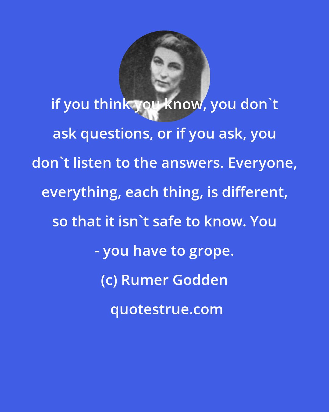 Rumer Godden: if you think you know, you don't ask questions, or if you ask, you don't listen to the answers. Everyone, everything, each thing, is different, so that it isn't safe to know. You - you have to grope.