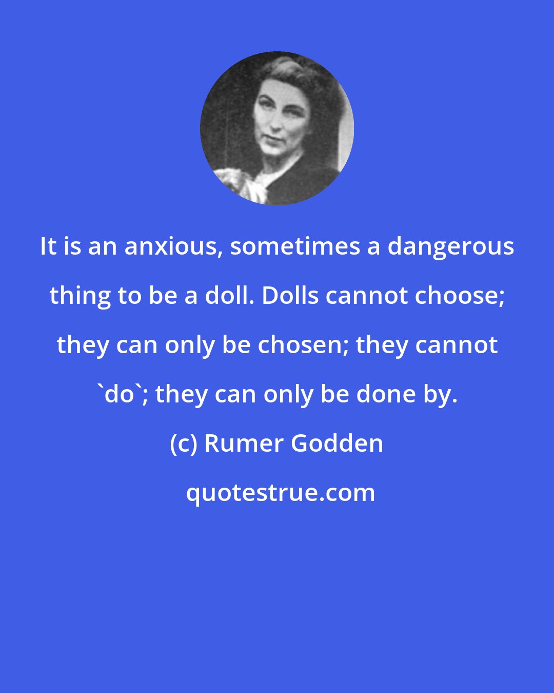 Rumer Godden: It is an anxious, sometimes a dangerous thing to be a doll. Dolls cannot choose; they can only be chosen; they cannot 'do'; they can only be done by.