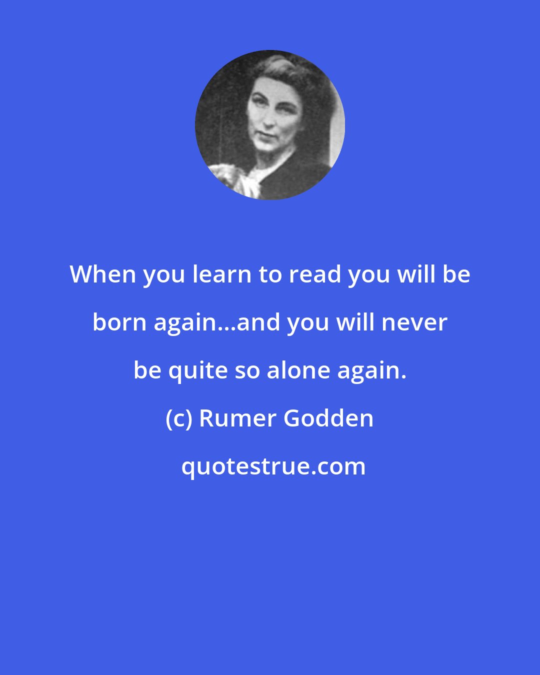 Rumer Godden: When you learn to read you will be born again...and you will never be quite so alone again.