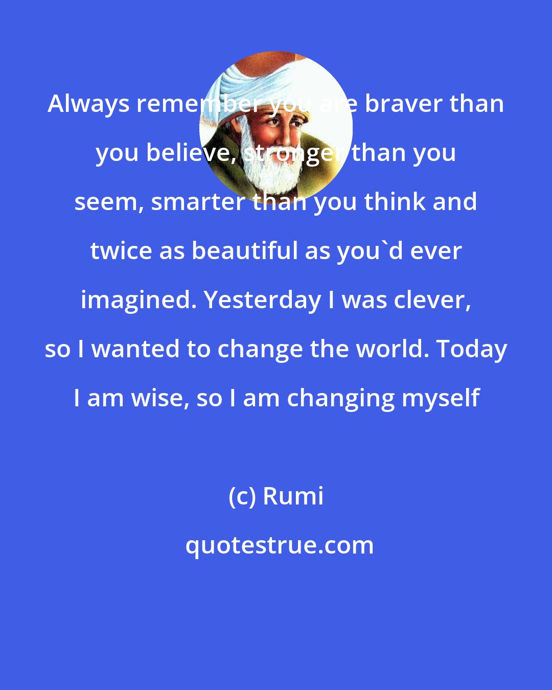 Rumi: Always remember you are braver than you believe, stronger than you seem, smarter than you think and twice as beautiful as you'd ever imagined. Yesterday I was clever, so I wanted to change the world. Today I am wise, so I am changing myself