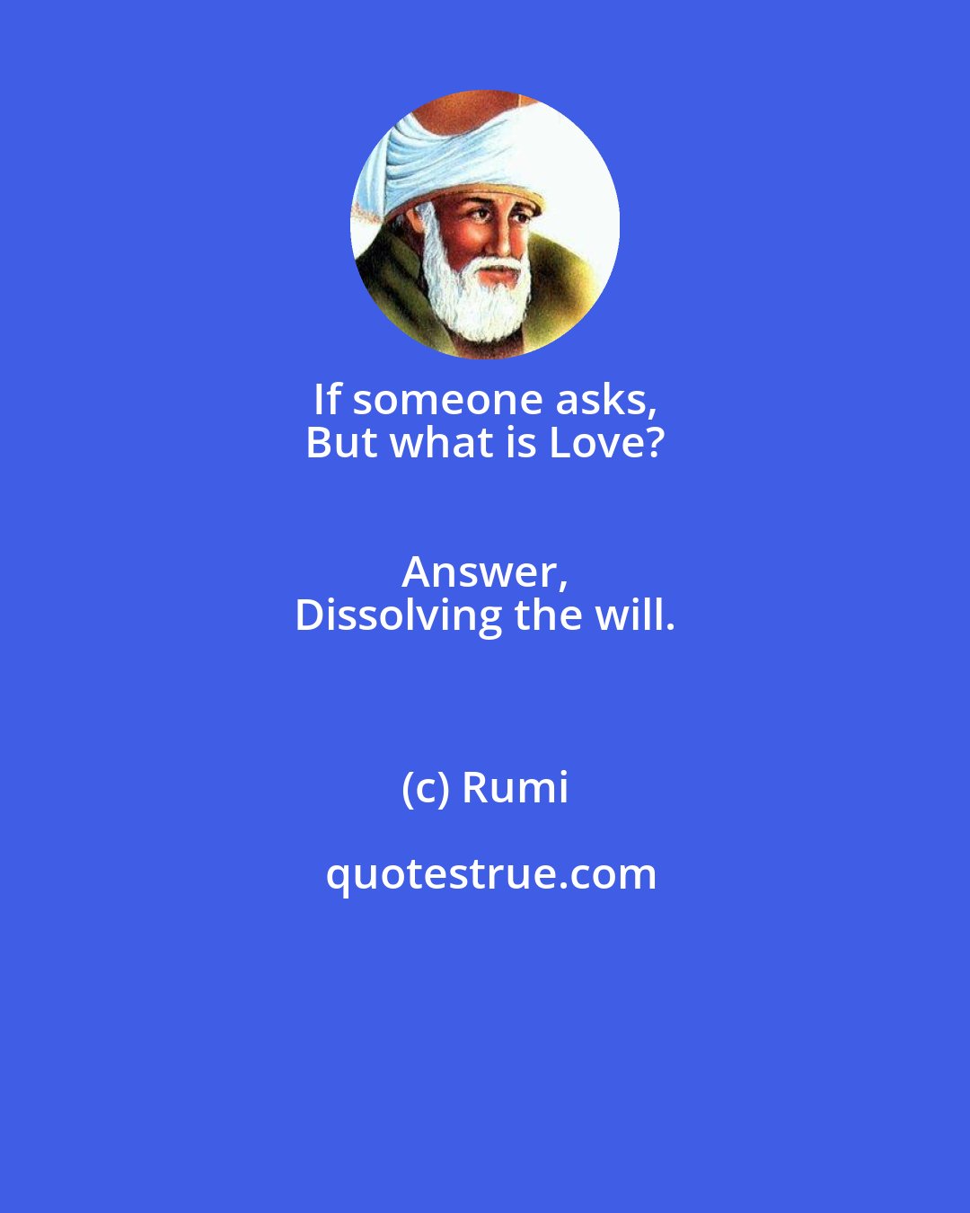 Rumi: If someone asks, 
 But what is Love? 
 Answer, 
 Dissolving the will.