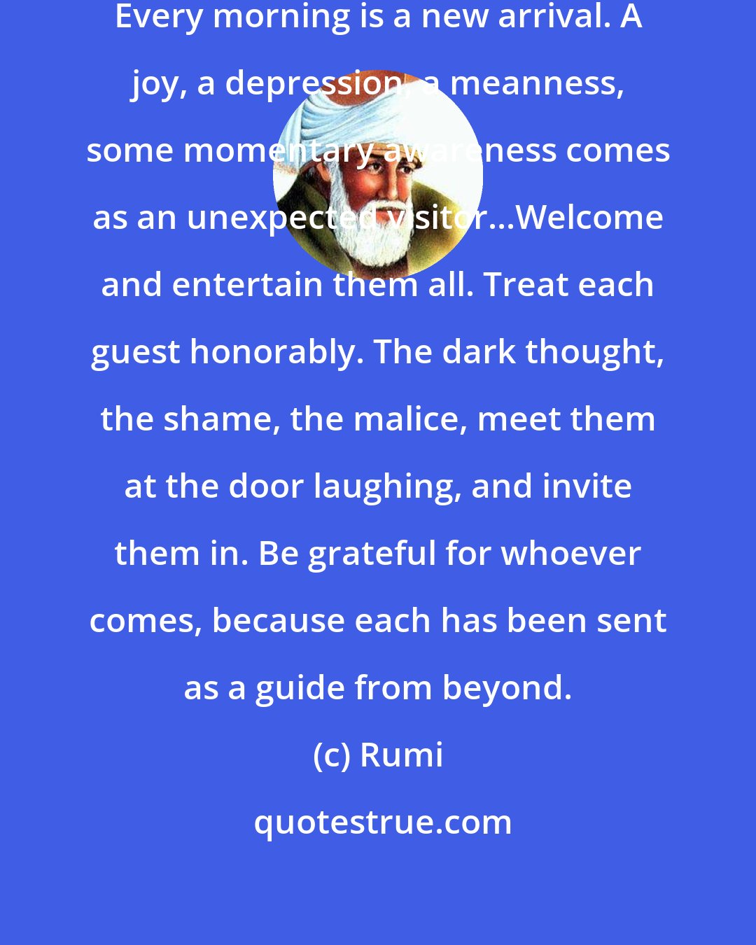 Rumi: This being human is a guest house. Every morning is a new arrival. A joy, a depression, a meanness, some momentary awareness comes as an unexpected visitor...Welcome and entertain them all. Treat each guest honorably. The dark thought, the shame, the malice, meet them at the door laughing, and invite them in. Be grateful for whoever comes, because each has been sent as a guide from beyond.