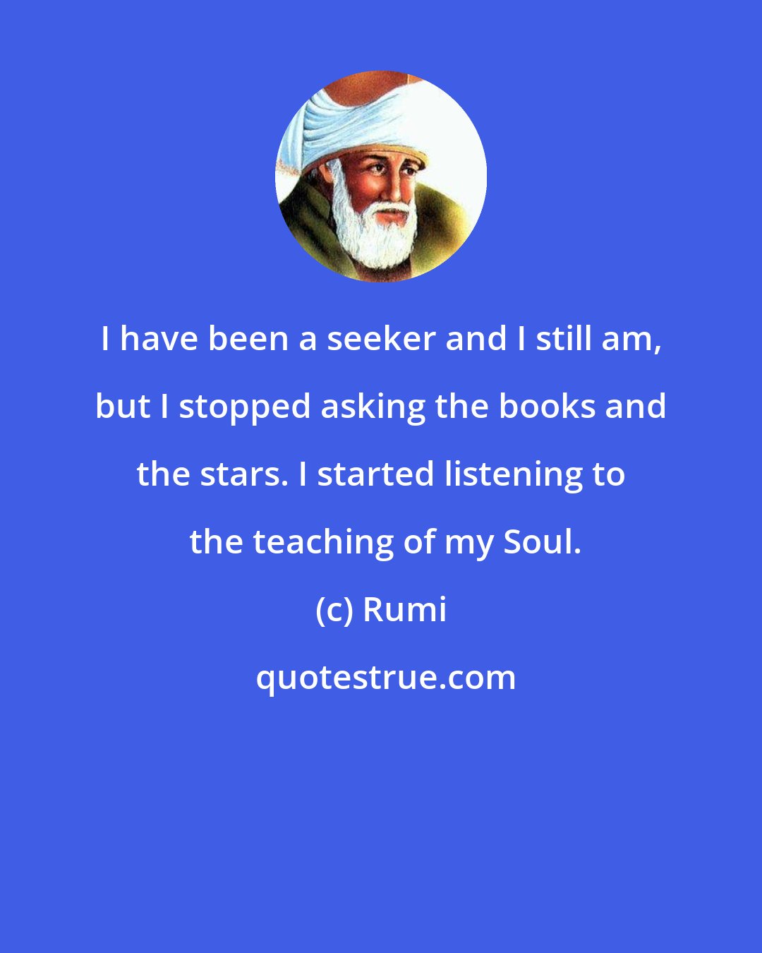 Rumi: I have been a seeker and I still am, but I stopped asking the books and the stars. I started listening to  the teaching of my Soul.