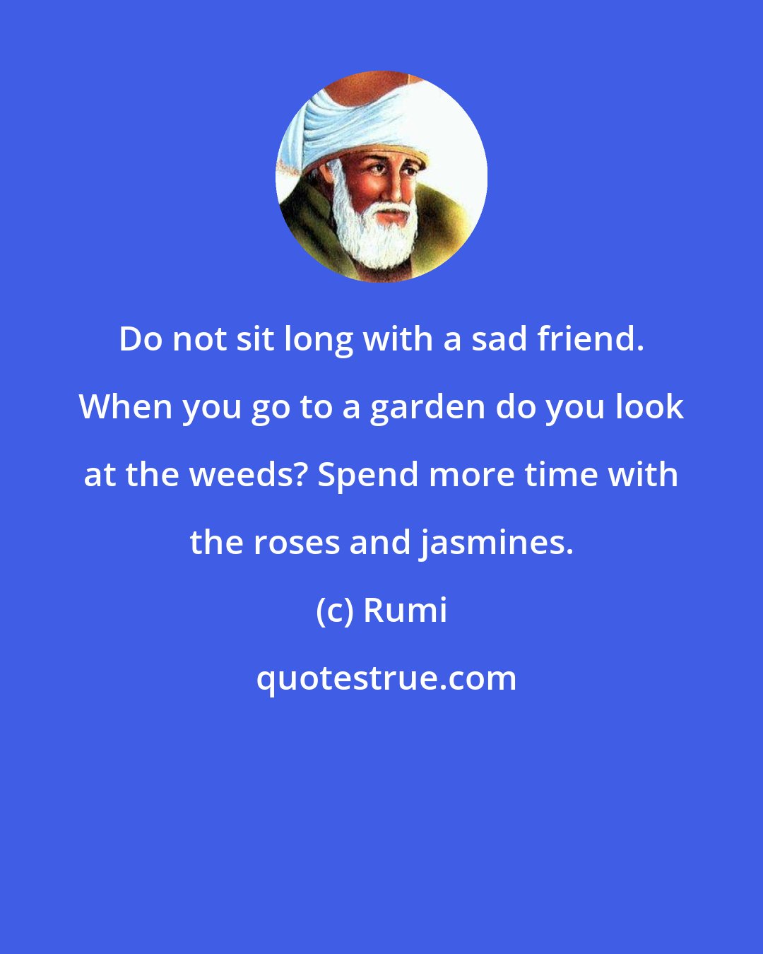 Rumi: Do not sit long with a sad friend. When you go to a garden do you look at the weeds? Spend more time with the roses and jasmines.