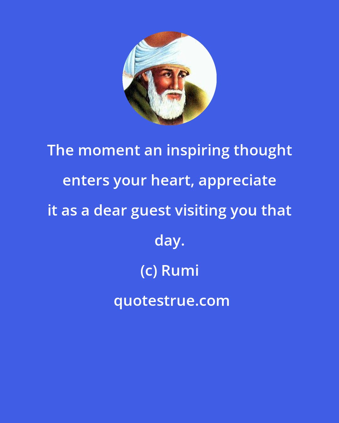 Rumi: The moment an inspiring thought enters your heart, appreciate it as a dear guest visiting you that day.