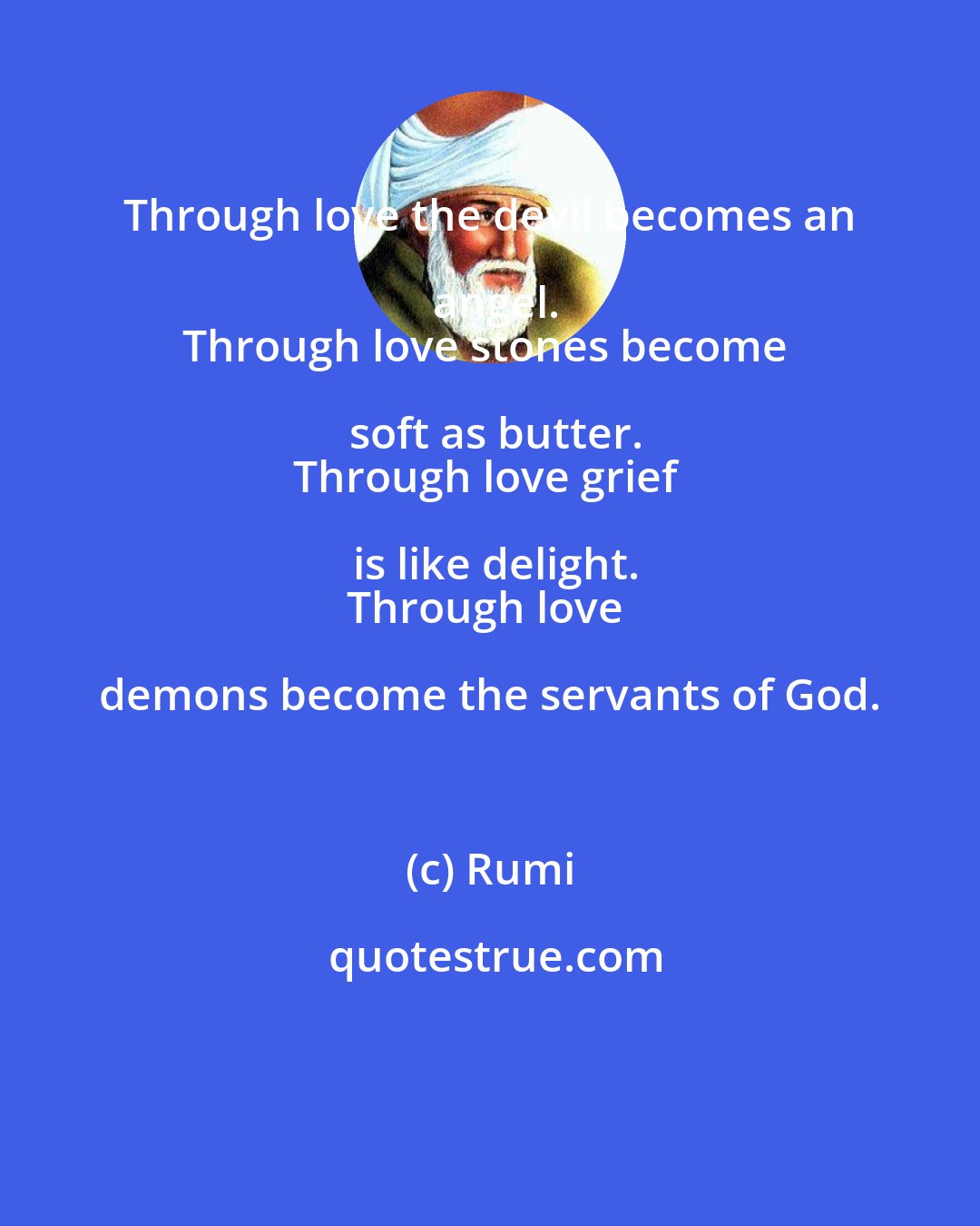 Rumi: Through love the devil becomes an angel.
Through love stones become soft as butter.
Through love grief is like delight.
Through love demons become the servants of God.