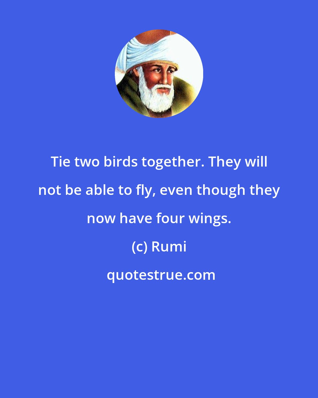 Rumi: Tie two birds together. They will not be able to fly, even though they now have four wings.