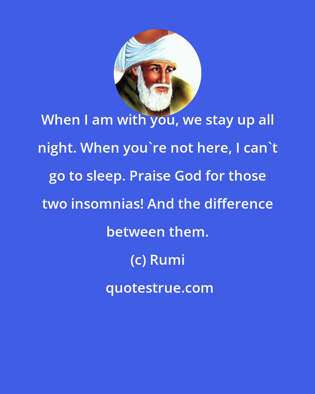 Rumi: When I am with you, we stay up all night. When you're not here, I can't go to sleep. Praise God for those two insomnias! And the difference between them.