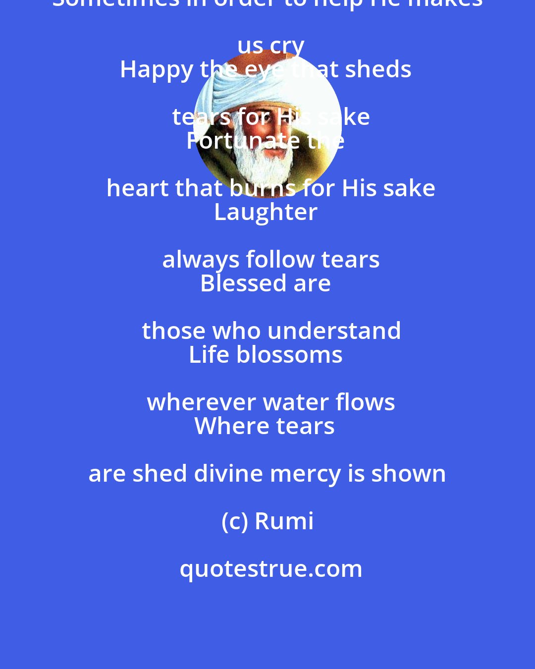 Rumi: Sometimes in order to help He makes us cry
Happy the eye that sheds tears for His sake
Fortunate the heart that burns for His sake
Laughter always follow tears
Blessed are those who understand
Life blossoms wherever water flows
Where tears are shed divine mercy is shown