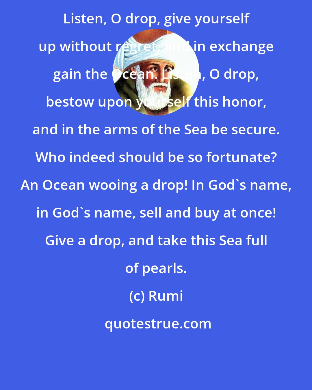Rumi: Listen, O drop, give yourself up without regret, and in exchange gain the Ocean. Listen, O drop, bestow upon yourself this honor, and in the arms of the Sea be secure. Who indeed should be so fortunate? An Ocean wooing a drop! In God's name, in God's name, sell and buy at once! Give a drop, and take this Sea full of pearls.
