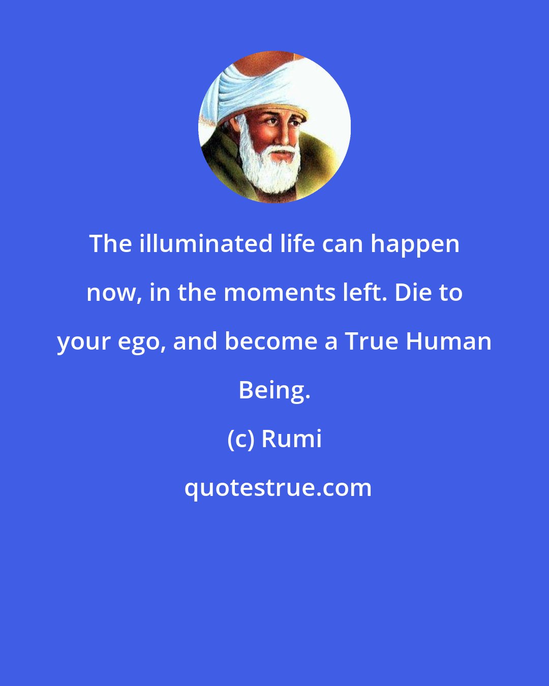 Rumi: The illuminated life can happen now, in the moments left. Die to your ego, and become a True Human Being.