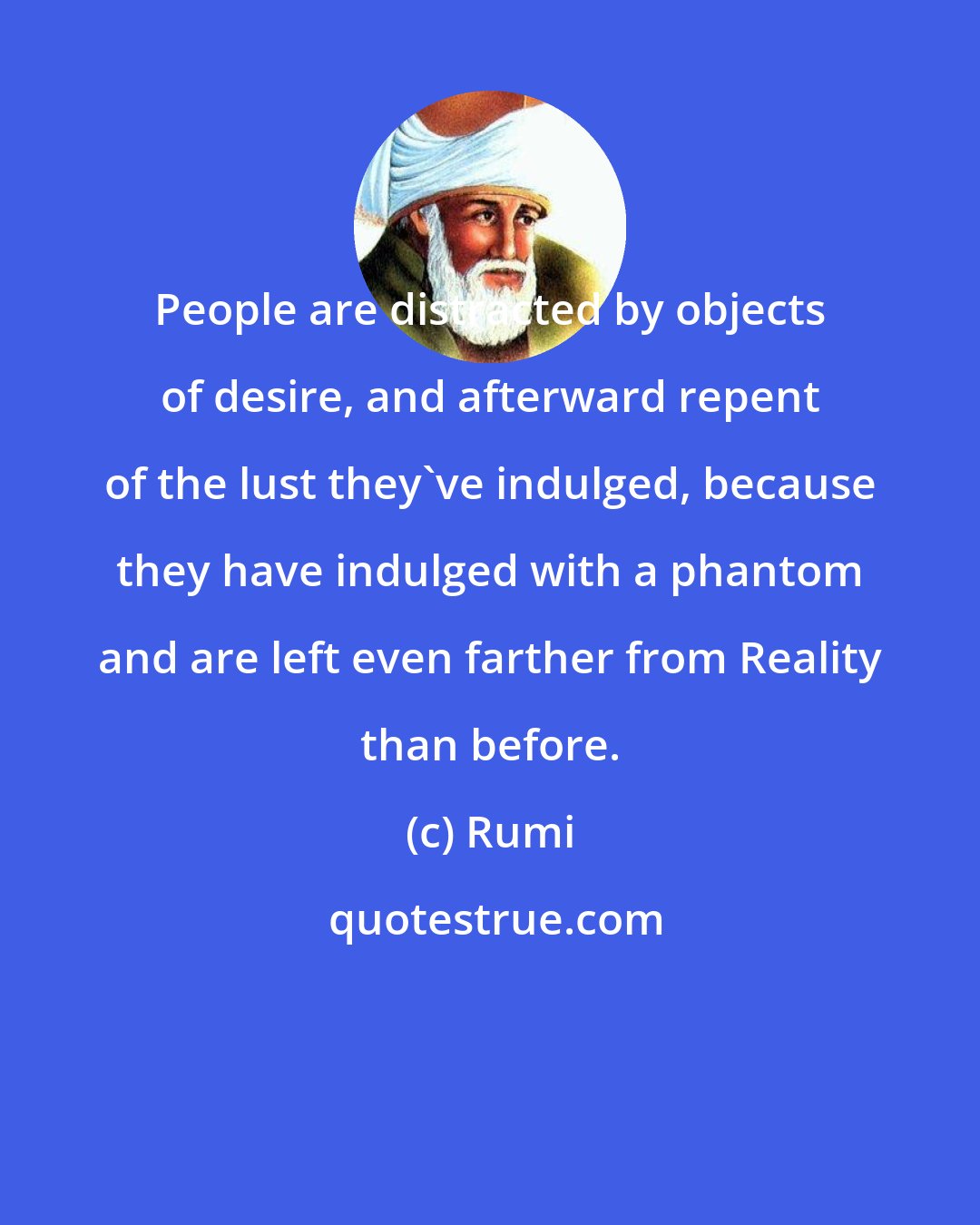 Rumi: People are distracted by objects of desire, and afterward repent of the lust they've indulged, because they have indulged with a phantom and are left even farther from Reality than before.