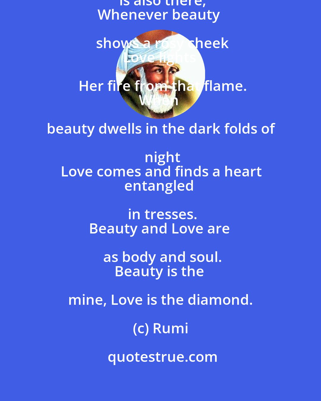 Rumi: Whenever Beauty looks,
Love is also there;
Whenever beauty shows a rosy cheek
Love lights Her fire from that flame.
When beauty dwells in the dark folds of night
Love comes and finds a heart
entangled in tresses.
Beauty and Love are as body and soul.
Beauty is the mine, Love is the diamond.