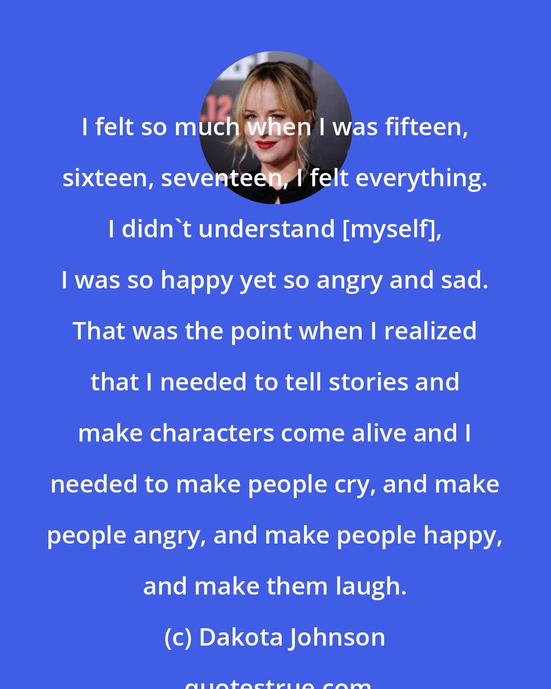 Dakota Johnson: I felt so much when I was fifteen, sixteen, seventeen, I felt everything. I didn't understand [myself], I was so happy yet so angry and sad. That was the point when I realized that I needed to tell stories and make characters come alive and I needed to make people cry, and make people angry, and make people happy, and make them laugh.