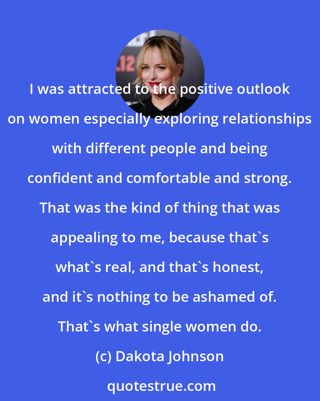 Dakota Johnson: I was attracted to the positive outlook on women especially exploring relationships with different people and being confident and comfortable and strong. That was the kind of thing that was appealing to me, because that's what's real, and that's honest, and it's nothing to be ashamed of. That's what single women do.