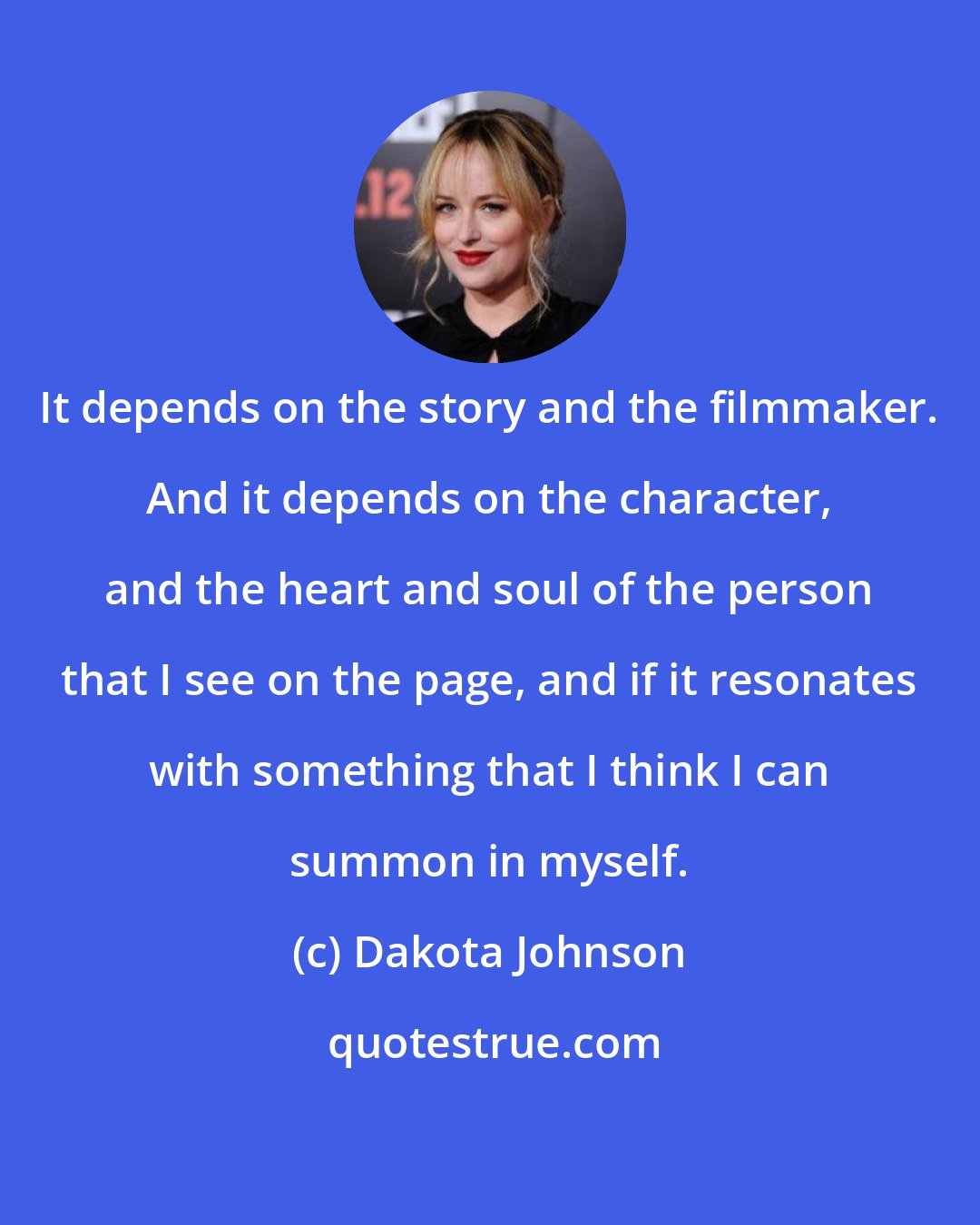 Dakota Johnson: It depends on the story and the filmmaker. And it depends on the character, and the heart and soul of the person that I see on the page, and if it resonates with something that I think I can summon in myself.
