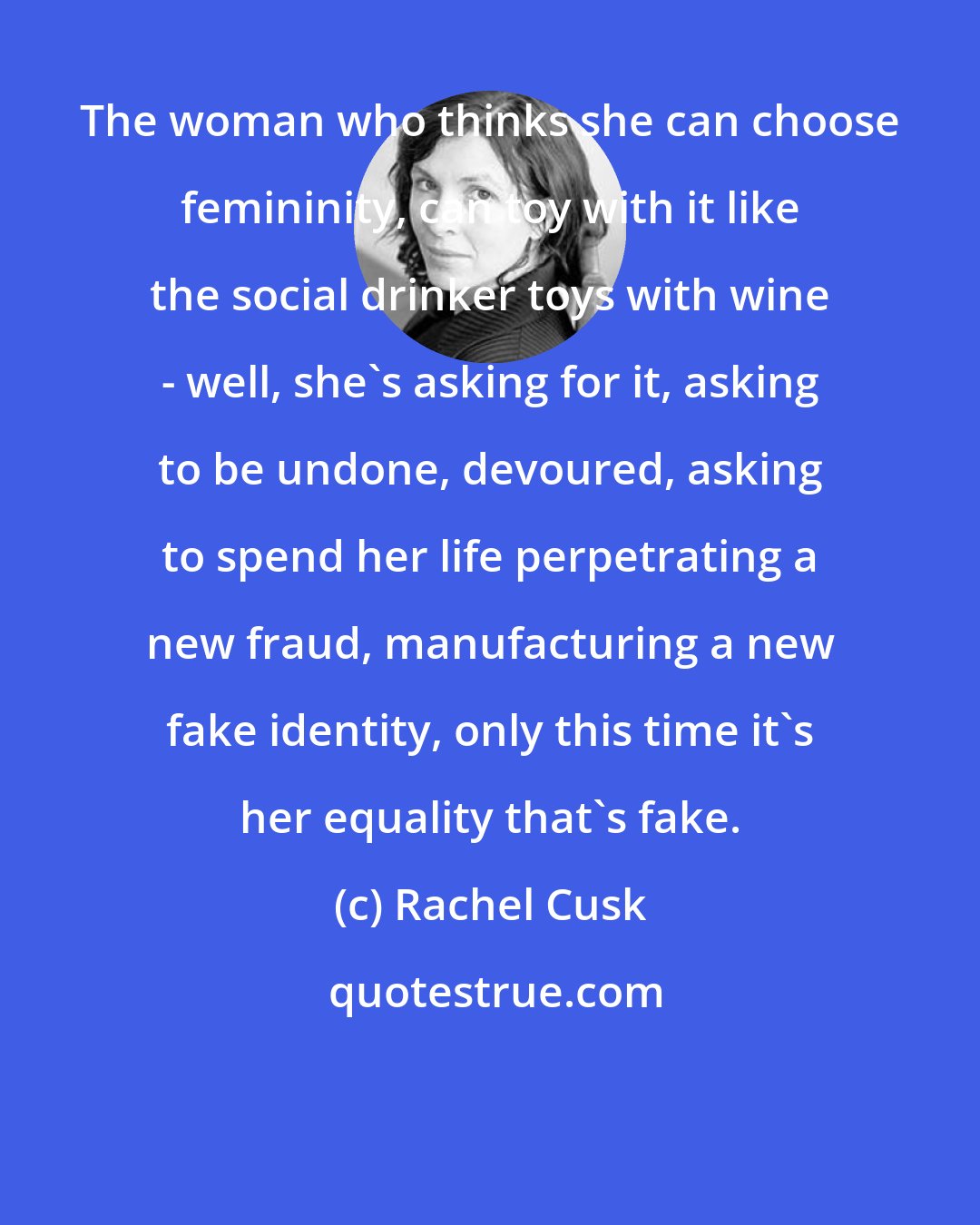 Rachel Cusk: The woman who thinks she can choose femininity, can toy with it like the social drinker toys with wine - well, she's asking for it, asking to be undone, devoured, asking to spend her life perpetrating a new fraud, manufacturing a new fake identity, only this time it's her equality that's fake.