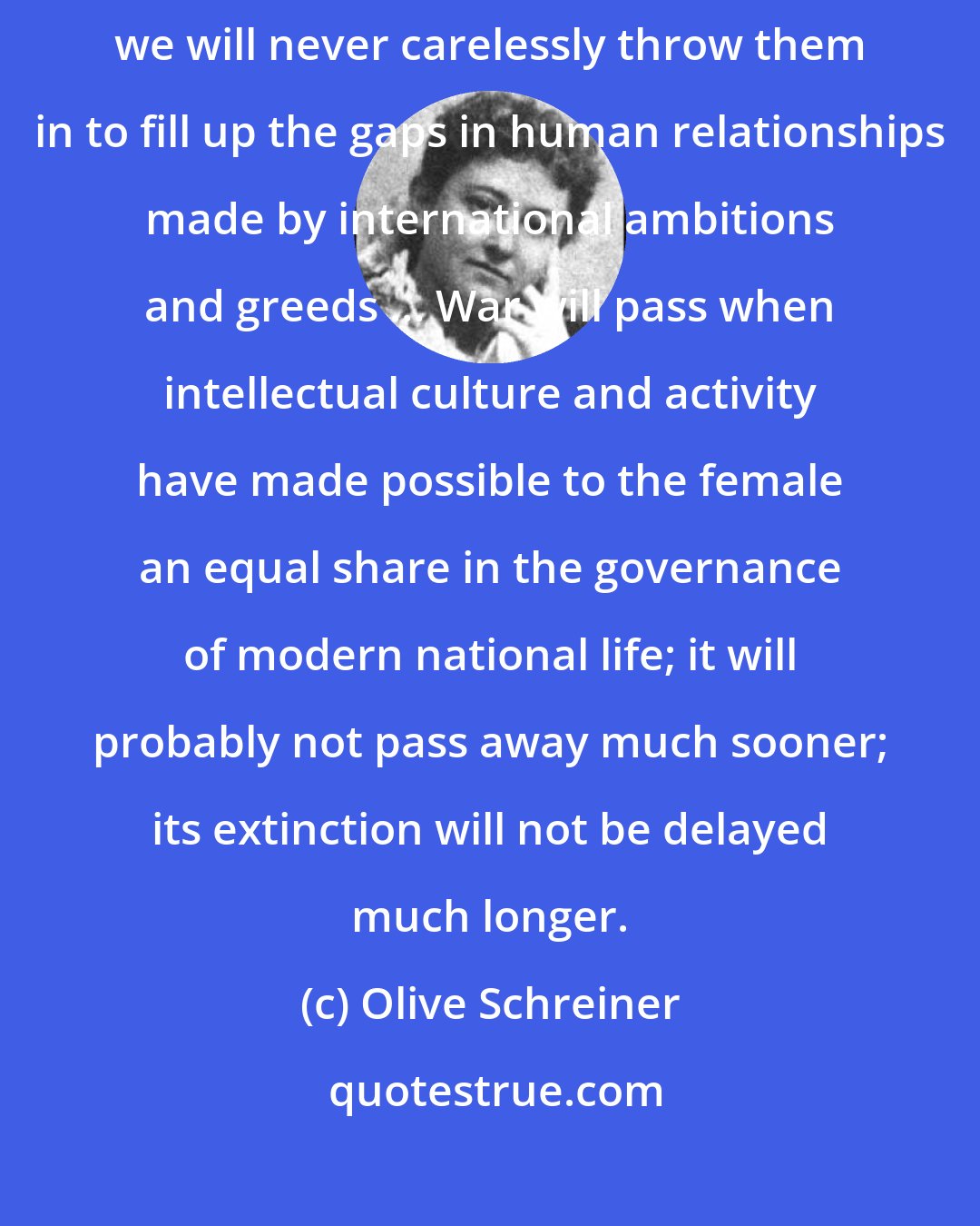 Olive Schreiner: Men's bodies are our women's works of art. Given to us power of control, we will never carelessly throw them in to fill up the gaps in human relationships made by international ambitions and greeds ... War will pass when intellectual culture and activity have made possible to the female an equal share in the governance of modern national life; it will probably not pass away much sooner; its extinction will not be delayed much longer.
