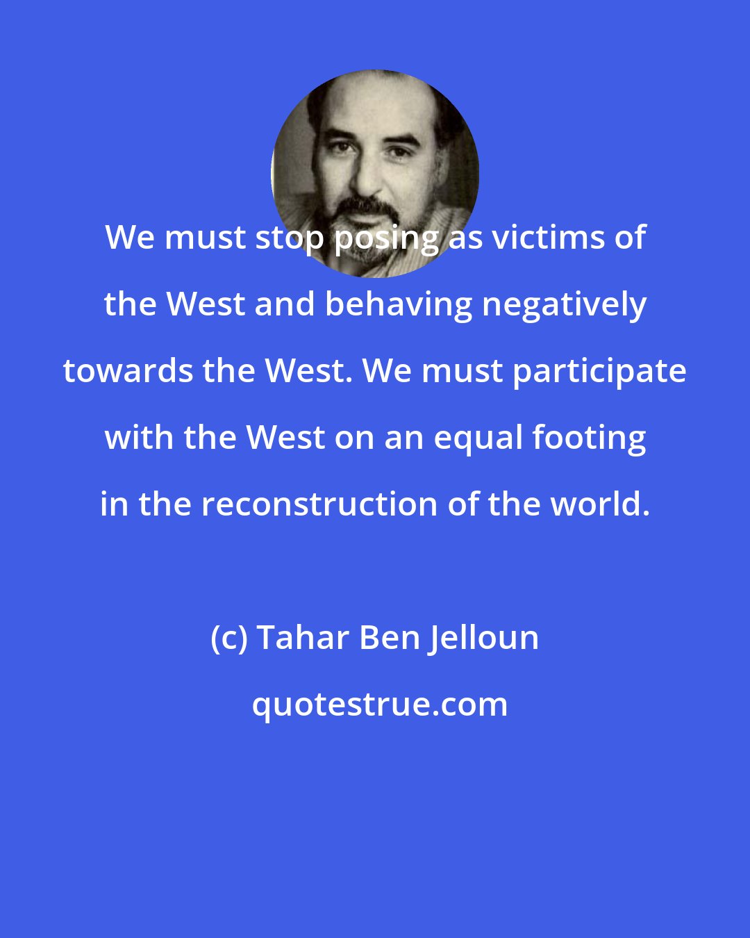 Tahar Ben Jelloun: We must stop posing as victims of the West and behaving negatively towards the West. We must participate with the West on an equal footing in the reconstruction of the world.