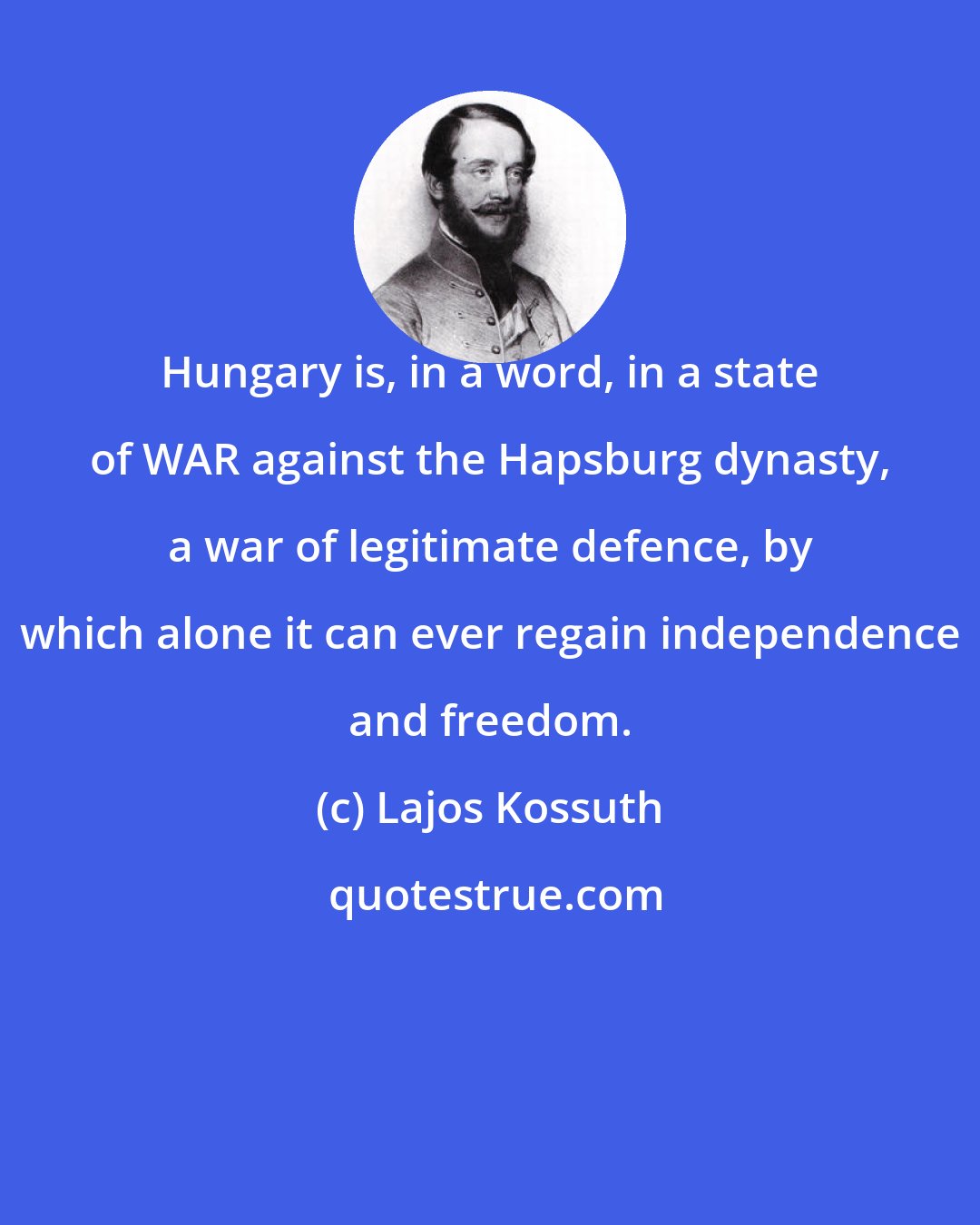 Lajos Kossuth: Hungary is, in a word, in a state of WAR against the Hapsburg dynasty, a war of legitimate defence, by which alone it can ever regain independence and freedom.