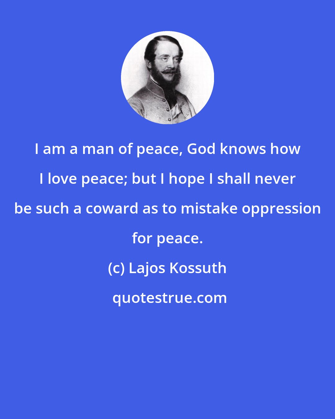 Lajos Kossuth: I am a man of peace, God knows how I love peace; but I hope I shall never be such a coward as to mistake oppression for peace.