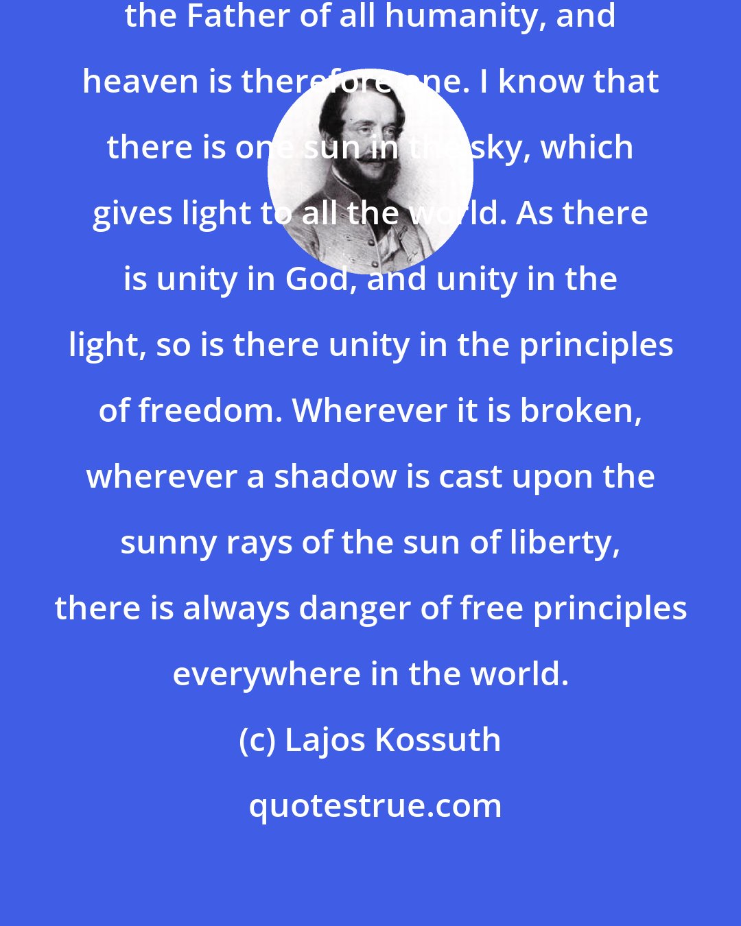 Lajos Kossuth: I know that there is one God in heaven, the Father of all humanity, and heaven is therefore one. I know that there is one sun in the sky, which gives light to all the world. As there is unity in God, and unity in the light, so is there unity in the principles of freedom. Wherever it is broken, wherever a shadow is cast upon the sunny rays of the sun of liberty, there is always danger of free principles everywhere in the world.