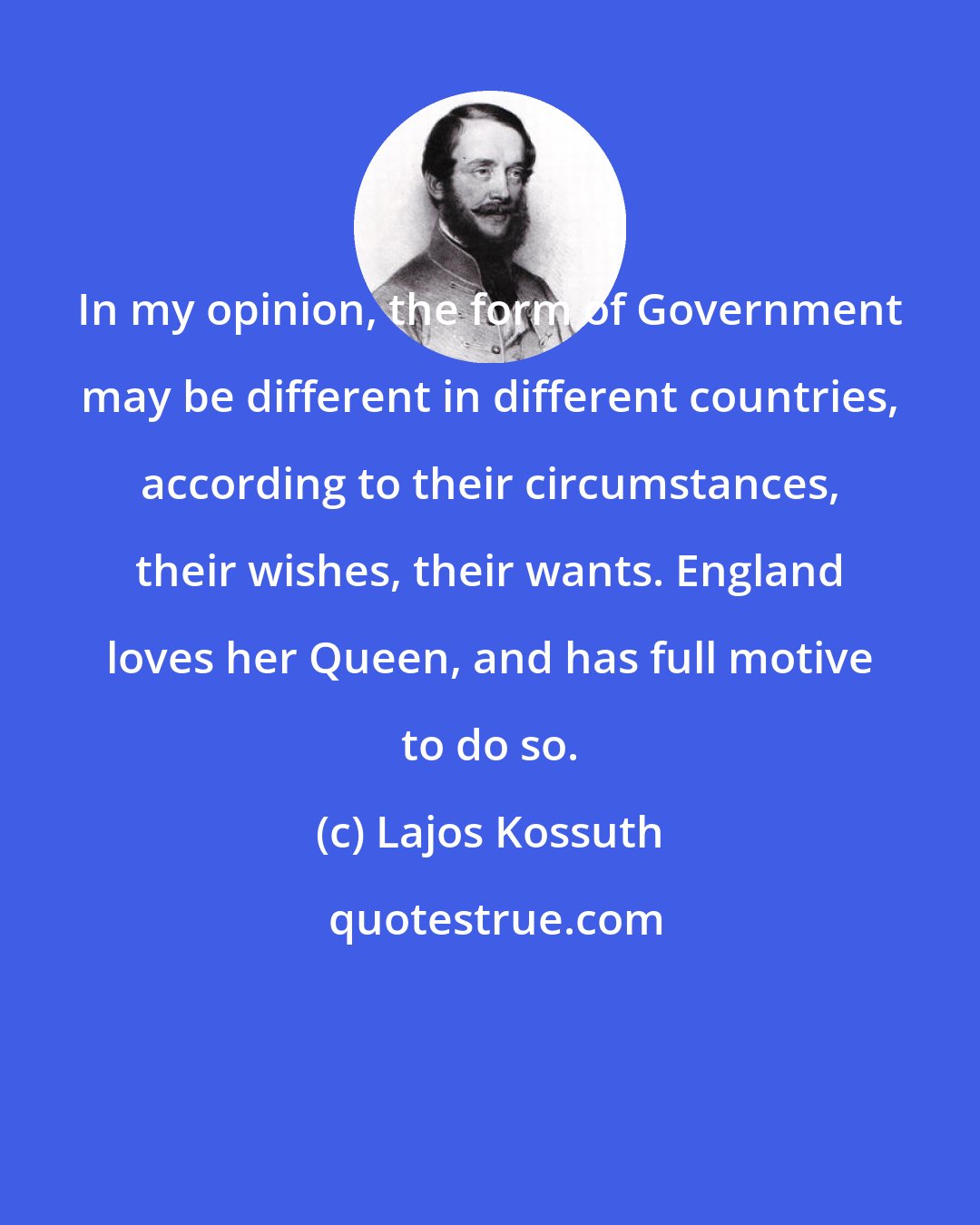 Lajos Kossuth: In my opinion, the form of Government may be different in different countries, according to their circumstances, their wishes, their wants. England loves her Queen, and has full motive to do so.