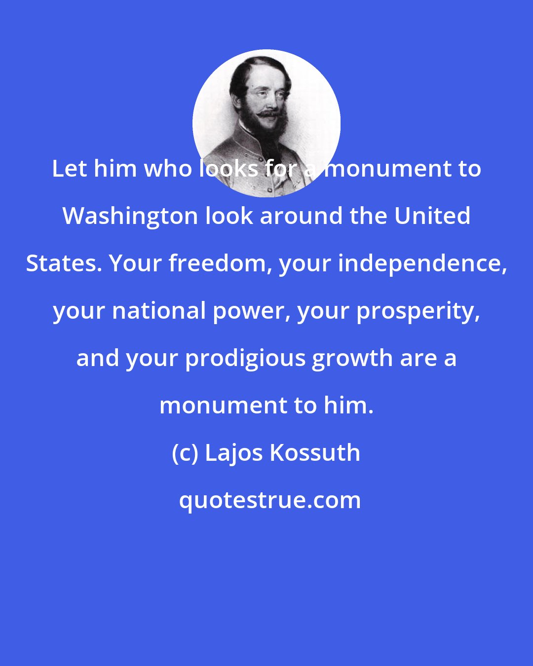 Lajos Kossuth: Let him who looks for a monument to Washington look around the United States. Your freedom, your independence, your national power, your prosperity, and your prodigious growth are a monument to him.