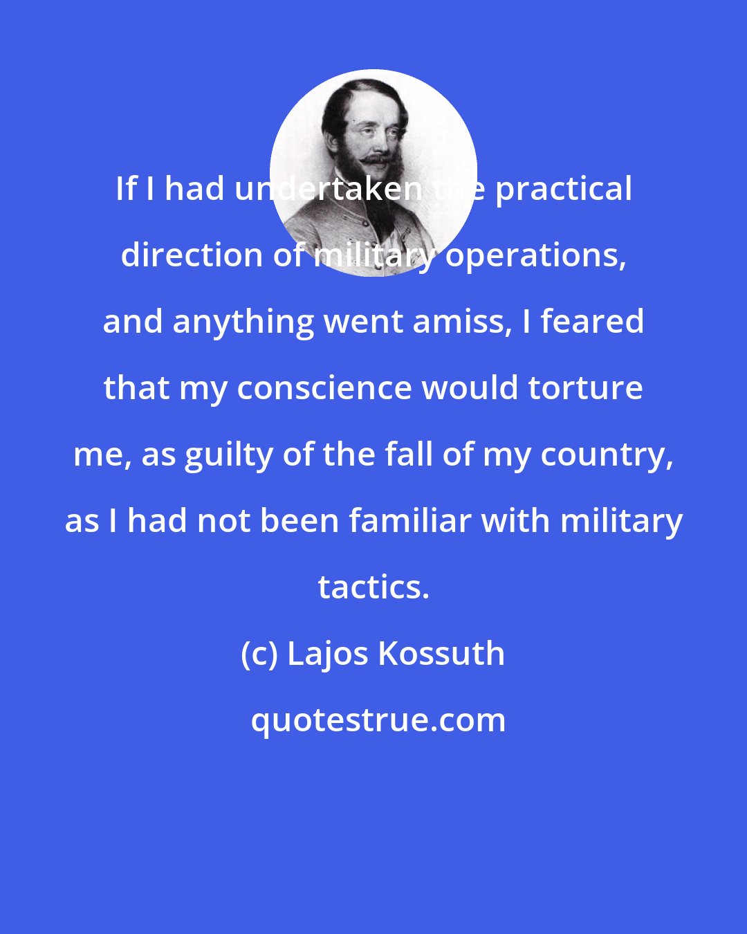 Lajos Kossuth: If I had undertaken the practical direction of military operations, and anything went amiss, I feared that my conscience would torture me, as guilty of the fall of my country, as I had not been familiar with military tactics.