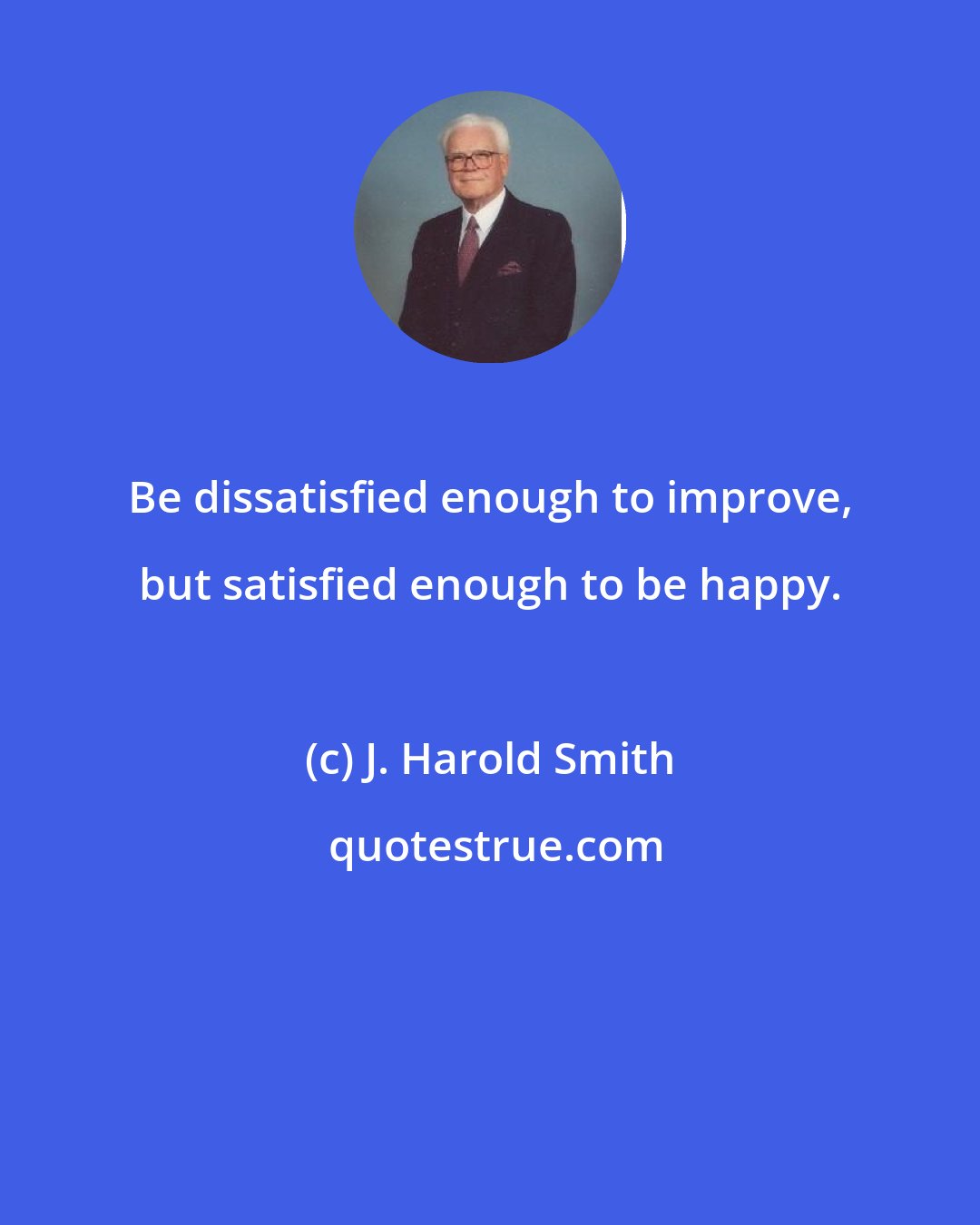 J. Harold Smith: Be dissatisfied enough to improve, but satisfied enough to be happy.