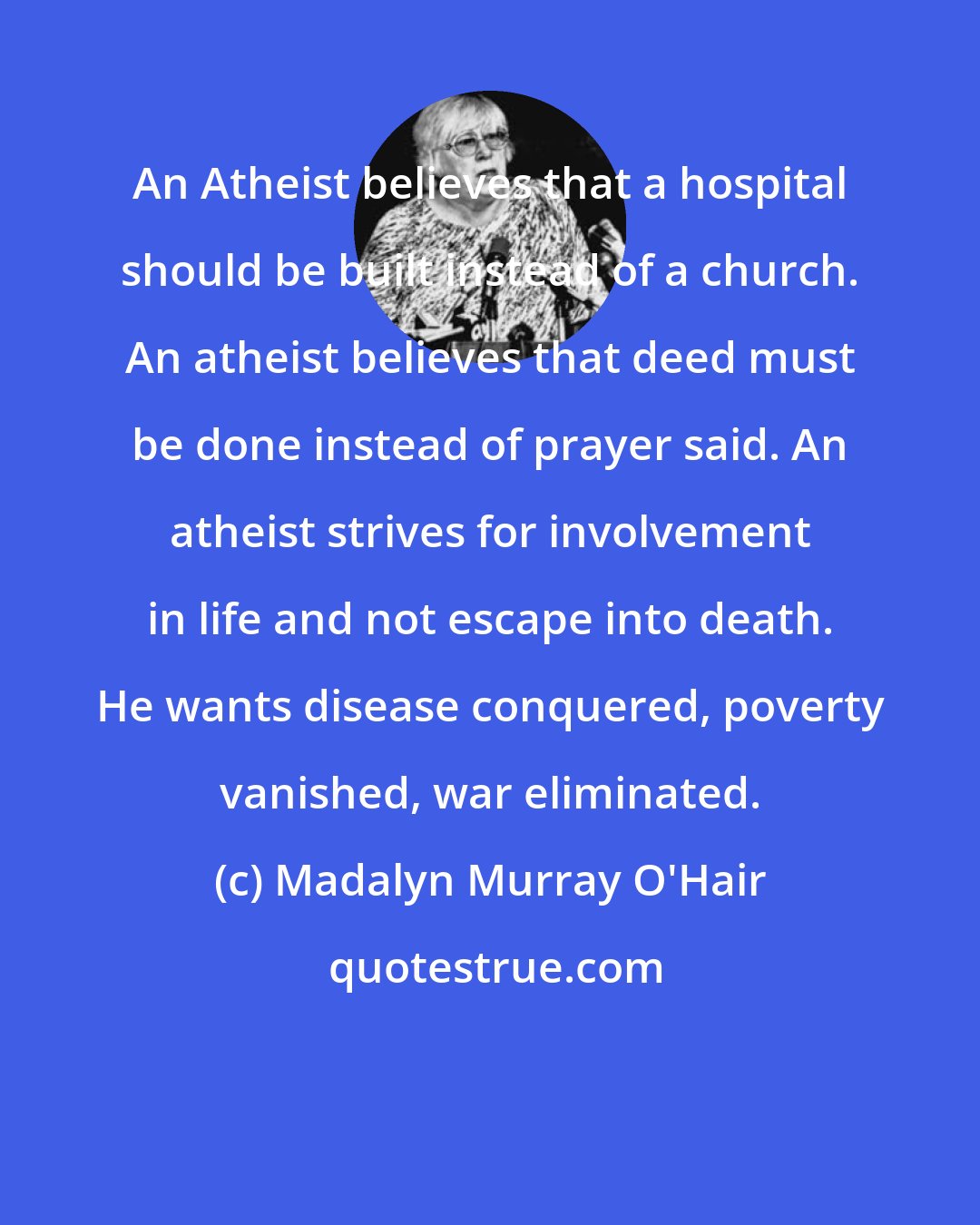 Madalyn Murray O'Hair: An Atheist believes that a hospital should be built instead of a church. An atheist believes that deed must be done instead of prayer said. An atheist strives for involvement in life and not escape into death. He wants disease conquered, poverty vanished, war eliminated.