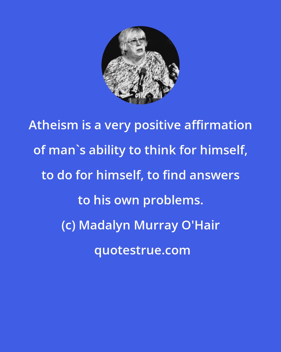 Madalyn Murray O'Hair: Atheism is a very positive affirmation of man's ability to think for himself, to do for himself, to find answers to his own problems.