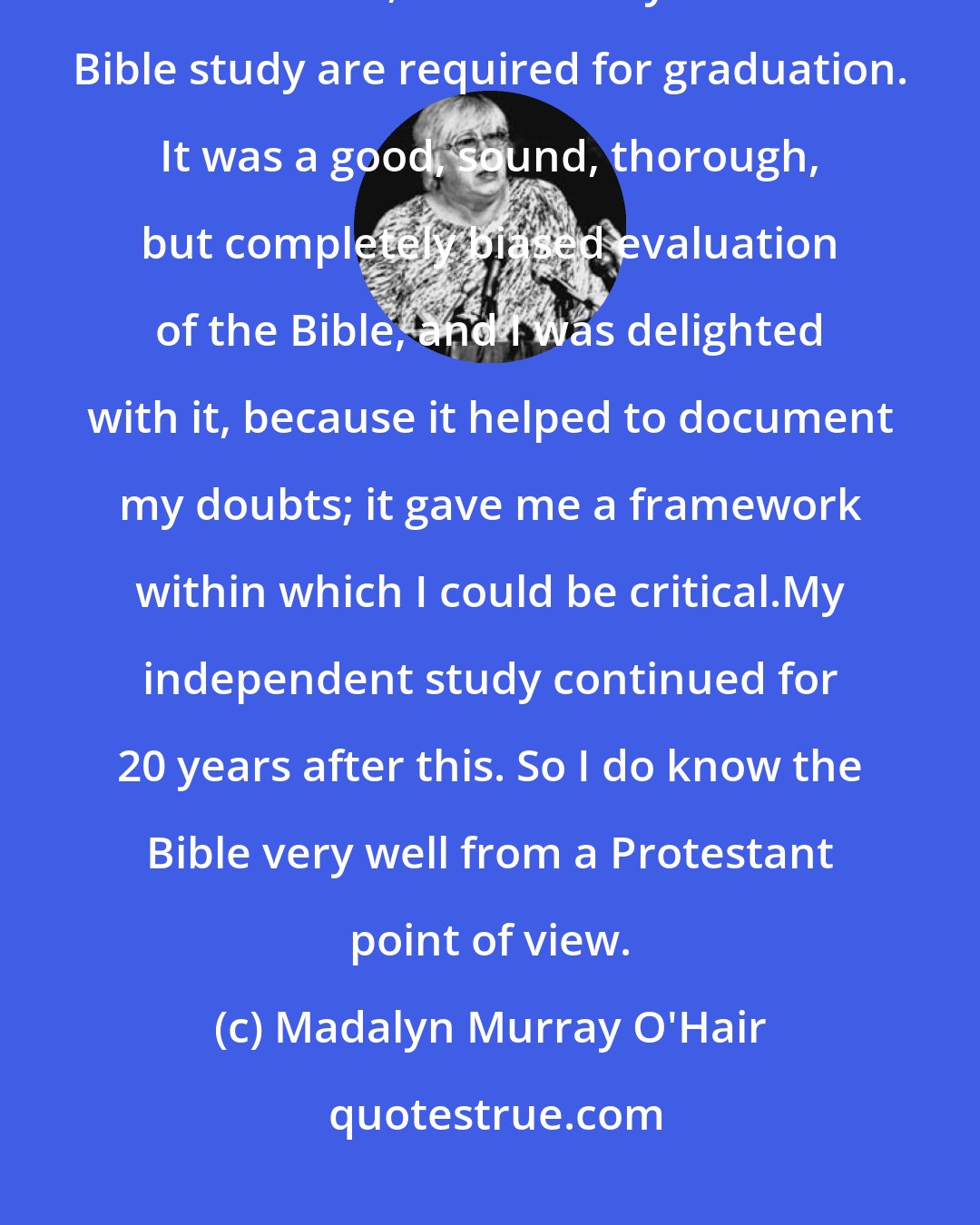 Madalyn Murray O'Hair: I went off to college, a good, middle-class, very proper college, a Brethren institution, where two years of Bible study are required for graduation. It was a good, sound, thorough, but completely biased evaluation of the Bible, and I was delighted with it, because it helped to document my doubts; it gave me a framework within which I could be critical.My independent study continued for 20 years after this. So I do know the Bible very well from a Protestant point of view.