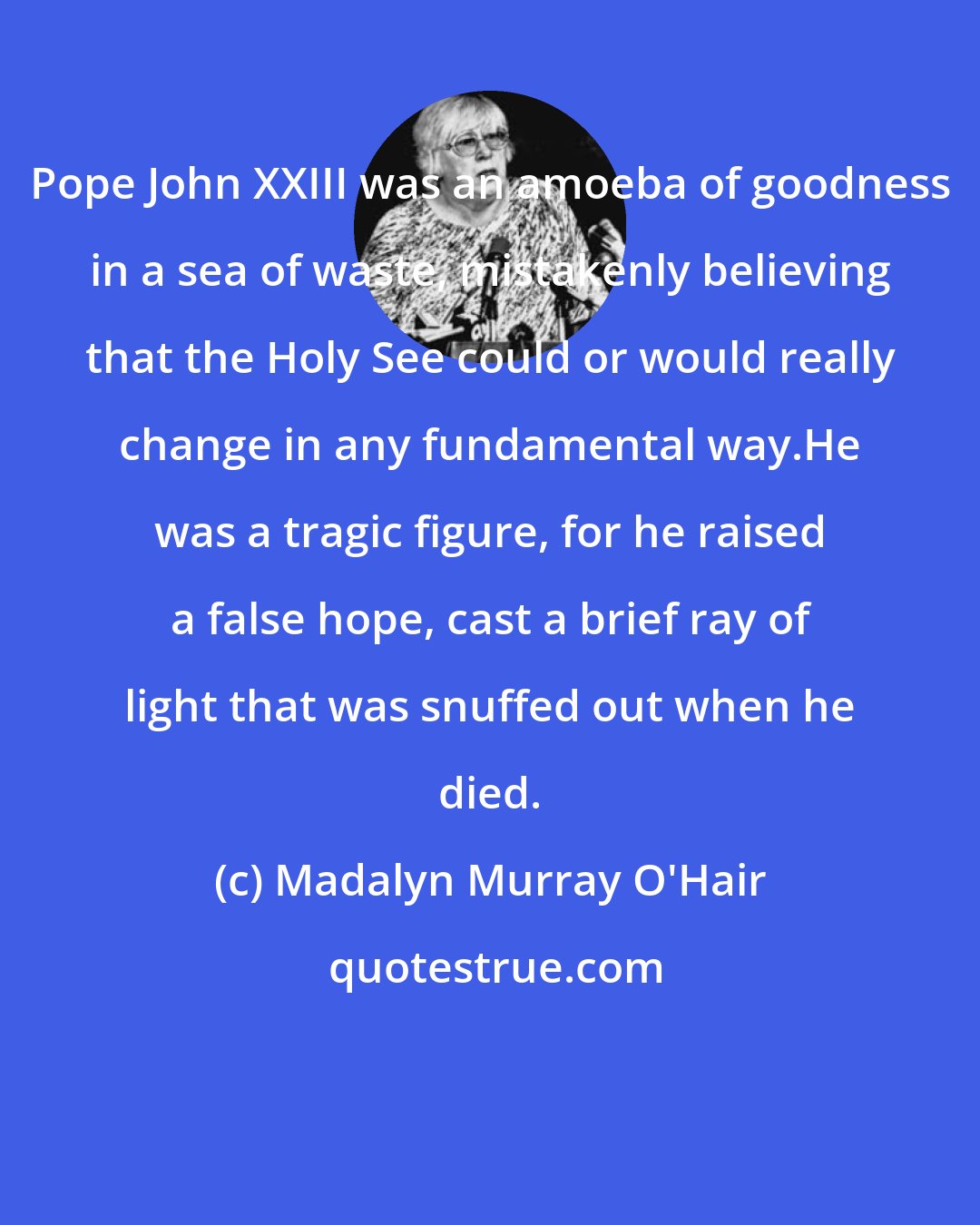 Madalyn Murray O'Hair: Pope John XXIII was an amoeba of goodness in a sea of waste, mistakenly believing that the Holy See could or would really change in any fundamental way.He was a tragic figure, for he raised a false hope, cast a brief ray of light that was snuffed out when he died.