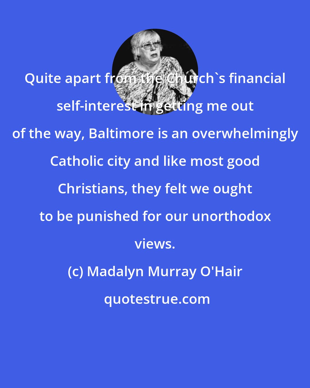 Madalyn Murray O'Hair: Quite apart from the Church's financial self-interest in getting me out of the way, Baltimore is an overwhelmingly Catholic city and like most good Christians, they felt we ought to be punished for our unorthodox views.